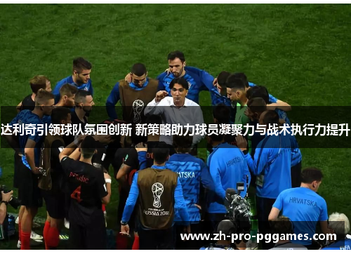 达利奇引领球队氛围创新 新策略助力球员凝聚力与战术执行力提升