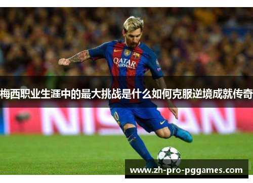 梅西职业生涯中的最大挑战是什么如何克服逆境成就传奇 梅西职业生涯中的最大挑战是什么如何克服逆境成就传奇