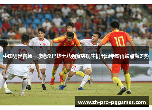 中国男足客场一球绝杀巴林十八强赛突现生机出线希望再被点燃走势
