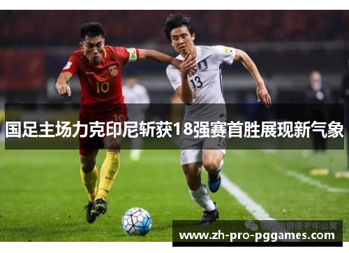 国足主场力克印尼斩获18强赛首胜展现新气象